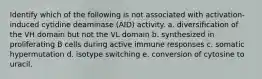 Identify which of the following is not associated with activation-induced cytidine deaminase (AID) activity. a. diversification of the VH domain but not the VL domain b. synthesized in proliferating B cells during active immune responses c. somatic hypermutation d. isotype switching e. conversion of cytosine to uracil.