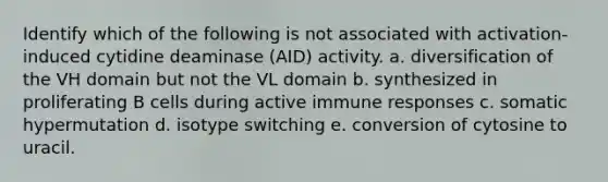 Identify which of the following is not associated with activation-induced cytidine deaminase (AID) activity. a. diversification of the VH domain but not the VL domain b. synthesized in proliferating B cells during active immune responses c. somatic hypermutation d. isotype switching e. conversion of cytosine to uracil.