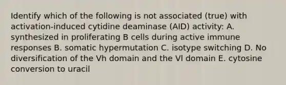 Identify which of the following is not associated (true) with activation-induced cytidine deaminase (AID) activity: A. synthesized in proliferating B cells during active immune responses B. somatic hypermutation C. isotype switching D. No diversification of the Vh domain and the Vl domain E. cytosine conversion to uracil