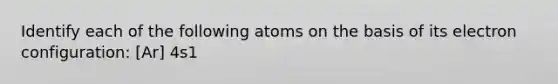 Identify each of the following atoms on the basis of its electron configuration: [Ar] 4s1