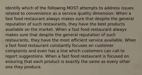 Identify which of the following MOST attempts to address issues related to convenience as a service quality dimension: When a fast food restaurant always makes sure that despite the general reputation of such restaurants, they have the best products available on the market. When a fast food restaurant always makes sure that despite the general reputation of such restaurants, they have the most efficient service available. When a fast food restaurant constantly focuses on customer complaints and even has a line which customers can call to report suggestions. When a fast food restaurant is focused on ensuring that each product is exactly the same as every other one they produce.