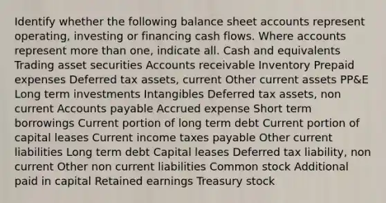 Identify whether the following balance sheet accounts represent operating, investing or financing cash flows. Where accounts represent more than one, indicate all. Cash and equivalents Trading asset securities Accounts receivable Inventory Prepaid expenses Deferred tax assets, current Other current assets PP&E Long term investments Intangibles Deferred tax assets, non current Accounts payable Accrued expense Short term borrowings Current portion of long term debt Current portion of capital leases Current income taxes payable Other current liabilities Long term debt Capital leases Deferred tax liability, non current Other non current liabilities Common stock Additional paid in capital Retained earnings Treasury stock