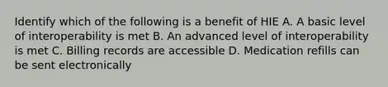 Identify which of the following is a benefit of HIE A. A basic level of interoperability is met B. An advanced level of interoperability is met C. Billing records are accessible D. Medication refills can be sent electronically