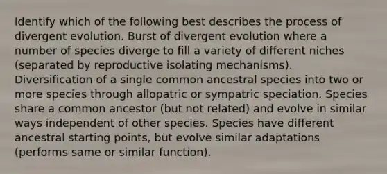 Identify which of the following best describes the process of divergent evolution. Burst of divergent evolution where a number of species diverge to fill a variety of different niches (separated by reproductive isolating mechanisms). Diversification of a single common ancestral species into two or more species through allopatric or sympatric speciation. Species share a common ancestor (but not related) and evolve in similar ways independent of other species. Species have different ancestral starting points, but evolve similar adaptations (performs same or similar function).