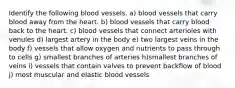 Identify the following blood vessels. a) blood vessels that carry blood away from the heart. b) blood vessels that carry blood back to the heart. c) blood vessels that connect arterioles with venules d) largest artery in the body e) two largest veins in the body f) vessels that allow oxygen and nutrients to pass through to cells g) smallest branches of arteries h)smallest branches of veins i) vessels that contain valves to prevent backflow of blood j) most muscular and elastic blood vessels