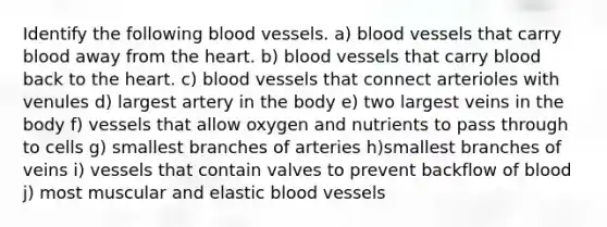 Identify the following <a href='https://www.questionai.com/knowledge/kZJ3mNKN7P-blood-vessels' class='anchor-knowledge'>blood vessels</a>. a) blood vessels that carry blood away from <a href='https://www.questionai.com/knowledge/kya8ocqc6o-the-heart' class='anchor-knowledge'>the heart</a>. b) blood vessels that carry blood back to the heart. c) blood vessels that connect arterioles with venules d) largest artery in the body e) two largest veins in the body f) vessels that allow oxygen and nutrients to pass through to cells g) smallest branches of arteries h)smallest branches of veins i) vessels that contain valves to prevent backflow of blood j) most muscular and elastic blood vessels