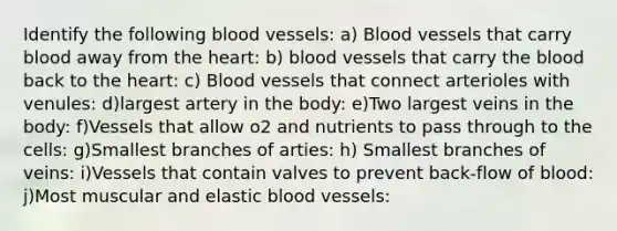 Identify the following blood vessels: a) Blood vessels that carry blood away from the heart: b) blood vessels that carry the blood back to the heart: c) Blood vessels that connect arterioles with venules: d)largest artery in the body: e)Two largest veins in the body: f)Vessels that allow o2 and nutrients to pass through to the cells: g)Smallest branches of arties: h) Smallest branches of veins: i)Vessels that contain valves to prevent back-flow of blood: j)Most muscular and elastic blood vessels: