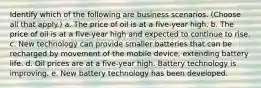 Identify which of the following are business scenarios. (Choose all that apply.) a. The price of oil is at a five-year high. b. The price of oil is at a five-year high and expected to continue to rise. c. New technology can provide smaller batteries that can be recharged by movement of the mobile device, extending battery life. d. Oil prices are at a five-year high. Battery technology is improving. e. New battery technology has been developed.