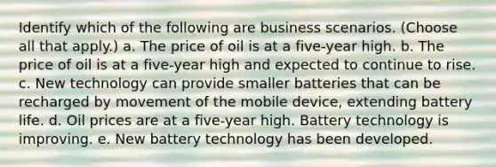 Identify which of the following are business scenarios. (Choose all that apply.) a. The price of oil is at a five-year high. b. The price of oil is at a five-year high and expected to continue to rise. c. New technology can provide smaller batteries that can be recharged by movement of the mobile device, extending battery life. d. Oil prices are at a five-year high. Battery technology is improving. e. New battery technology has been developed.