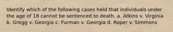 Identify which of the following cases held that individuals under the age of 18 cannot be sentenced to death. a. Atkins v. Virginia b. Gregg v. Georgia c. Furman v. Georgia d. Roper v. Simmons