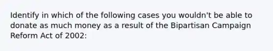 Identify in which of the following cases you wouldn't be able to donate as much money as a result of the Bipartisan Campaign Reform Act of 2002: