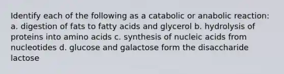 Identify each of the following as a catabolic or anabolic reaction: a. digestion of fats to fatty acids and glycerol b. hydrolysis of proteins into amino acids c. synthesis of nucleic acids from nucleotides d. glucose and galactose form the disaccharide lactose