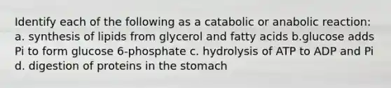 Identify each of the following as a catabolic or anabolic reaction: a. synthesis of lipids from glycerol and fatty acids b.glucose adds Pi to form glucose 6-phosphate c. hydrolysis of ATP to ADP and Pi d. digestion of proteins in the stomach