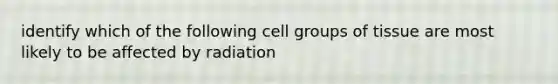 identify which of the following cell groups of tissue are most likely to be affected by radiation