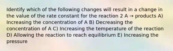 Identify which of the following changes will result in a change in the value of the rate constant for the reaction 2 A → products A) Increasing the concentration of A B) Decreasing the concentration of A C) Increasing the temperature of the reaction D) Allowing the reaction to reach equilibrium E) Increasing the pressure