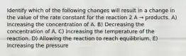 Identify which of the following changes will result in a change in the value of the rate constant for the reaction 2 A → products. A) Increasing the concentration of A. B) Decreasing the concentration of A. C) Increasing the temperature of the reaction. D) Allowing the reaction to reach equilibrium. E) Increasing the pressure