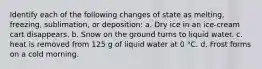 Identify each of the following changes of state as melting, freezing, sublimation, or deposition: a. Dry ice in an ice-cream cart disappears. b. Snow on the ground turns to liquid water. c. heat is removed from 125 g of liquid water at 0 °C. d. Frost forms on a cold morning.