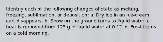 Identify each of the following changes of state as melting, freezing, sublimation, or deposition: a. Dry ice in an ice-cream cart disappears. b. Snow on the ground turns to liquid water. c. heat is removed from 125 g of liquid water at 0 °C. d. Frost forms on a cold morning.