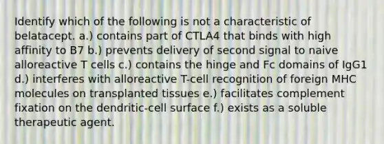 Identify which of the following is not a characteristic of belatacept. a.) contains part of CTLA4 that binds with high affinity to B7 b.) prevents delivery of second signal to naive alloreactive T cells c.) contains the hinge and Fc domains of IgG1 d.) interferes with alloreactive T-cell recognition of foreign MHC molecules on transplanted tissues e.) facilitates complement fixation on the dendritic-cell surface f.) exists as a soluble therapeutic agent.