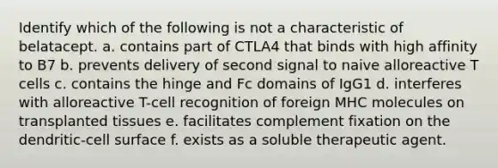 Identify which of the following is not a characteristic of belatacept. a. contains part of CTLA4 that binds with high affinity to B7 b. prevents delivery of second signal to naive alloreactive T cells c. contains the hinge and Fc domains of IgG1 d. interferes with alloreactive T-cell recognition of foreign MHC molecules on transplanted tissues e. facilitates complement fixation on the dendritic-cell surface f. exists as a soluble therapeutic agent.