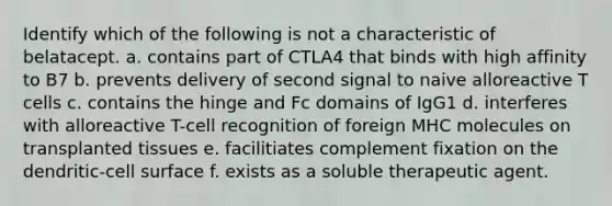 Identify which of the following is not a characteristic of belatacept. a. contains part of CTLA4 that binds with high affinity to B7 b. prevents delivery of second signal to naive alloreactive T cells c. contains the hinge and Fc domains of IgG1 d. interferes with alloreactive T-cell recognition of foreign MHC molecules on transplanted tissues e. facilitiates complement fixation on the dendritic-cell surface f. exists as a soluble therapeutic agent.