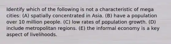 Identify which of the following is not a characteristic of mega cities: (A) spatially concentrated in Asia. (B) have a population over 10 million people. (C) low rates of population growth. (D) include metropolitan regions. (E) the informal economy is a key aspect of livelihoods.