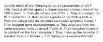 Identify which of the following is not a characteristic of γ:δ T cells. (Select all that apply.) a. Some express a homodimer of the CD8 α chain. b. They do not express CD28. c. They are subject to MHC restriction. d. Most do not express either CD4 or CD8. e. Most circulating cells do not enter secondary lymphoid tissue. f. They undergo gene rearrangement. g. They originate from the same precursor cells as do α:β T cells. h. Their response is solely dependent on the T-cell receptor. i. They make up the minority of resident T cells in tissues. j. Circulating cells express Vγ9:Vγ2.