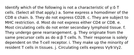 Identify which of the following is not a characteristic of γ:δ T cells. (Select all that apply.) a. Some express a homodimer of the CD8 α chain. b. They do not express CD28. c. They are subject to MHC restriction. d. Most do not express either CD4 or CD8. e. Most circulating cells do not enter secondary lymphoid tissue. f. They undergo gene rearrangement. g. They originate from the same precursor cells as do α:β T cells. h. Their response is solely dependent on the T-cell receptor. i. They make up the minority of resident T cells in tissues. j. Circulating cells express Vγ9:Vγ2.