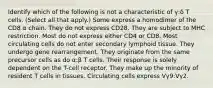 Identify which of the following is not a characteristic of γ:δ T cells. (Select all that apply.) Some express a homodimer of the CD8 α chain. They do not express CD28. They are subject to MHC restriction. Most do not express either CD4 or CD8. Most circulating cells do not enter secondary lymphoid tissue. They undergo gene rearrangement. They originate from the same precursor cells as do α:β T cells. Their response is solely dependent on the T-cell receptor. They make up the minority of resident T cells in tissues. Circulating cells express Vγ9:Vγ2.