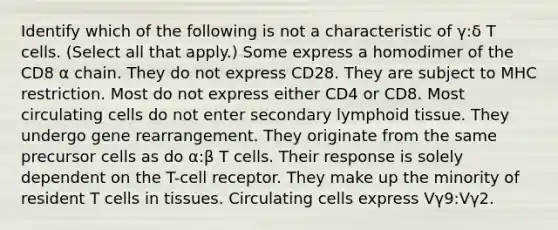 Identify which of the following is not a characteristic of γ:δ T cells. (Select all that apply.) Some express a homodimer of the CD8 α chain. They do not express CD28. They are subject to MHC restriction. Most do not express either CD4 or CD8. Most circulating cells do not enter secondary lymphoid tissue. They undergo gene rearrangement. They originate from the same precursor cells as do α:β T cells. Their response is solely dependent on the T-cell receptor. They make up the minority of resident T cells in tissues. Circulating cells express Vγ9:Vγ2.