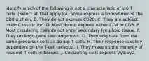 Identify which of the following is not a characteristic of γ:δ T cells. (Select all that apply.) A. Some express a homodimer of the CD8 α chain. B. They do not express CD28. C. They are subject to MHC restriction. D. Most do not express either CD4 or CD8. E. Most circulating cells do not enter secondary lymphoid tissue. F. They undergo gene rearrangement. G. They originate from the same precursor cells as do α:β T cells. H. Their response is solely dependent on the T-cell receptor. I. They make up the minority of resident T cells in tissues. J. Circulating cells express Vγ9:Vγ2.