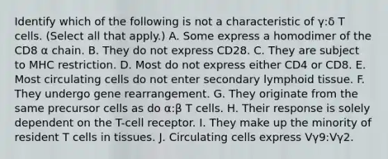 Identify which of the following is not a characteristic of γ:δ T cells. (Select all that apply.) A. Some express a homodimer of the CD8 α chain. B. They do not express CD28. C. They are subject to MHC restriction. D. Most do not express either CD4 or CD8. E. Most circulating cells do not enter secondary lymphoid tissue. F. They undergo gene rearrangement. G. They originate from the same precursor cells as do α:β T cells. H. Their response is solely dependent on the T-cell receptor. I. They make up the minority of resident T cells in tissues. J. Circulating cells express Vγ9:Vγ2.