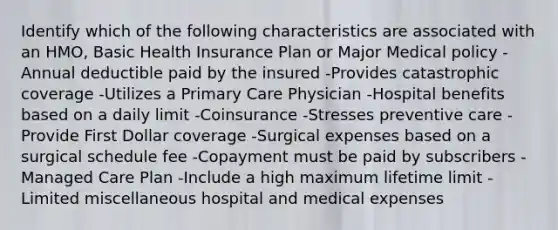 Identify which of the following characteristics are associated with an HMO, Basic Health Insurance Plan or Major Medical policy -Annual deductible paid by the insured -Provides catastrophic coverage -Utilizes a Primary Care Physician -Hospital benefits based on a daily limit -Coinsurance -Stresses preventive care -Provide First Dollar coverage -Surgical expenses based on a surgical schedule fee -Copayment must be paid by subscribers -Managed Care Plan -Include a high maximum lifetime limit -Limited miscellaneous hospital and medical expenses