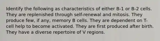 Identify the following as characteristics of either B-1 or B-2 cells. They are replenished through self-renewal and mitosis. They produce few, if any, memory B cells. They are dependent on T-cell help to become activated. They are first produced after birth. They have a diverse repertoire of V regions.