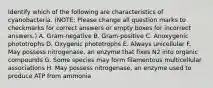 Identify which of the following are characteristics of cyanobacteria. (NOTE: Please change all question marks to checkmarks for correct answers or empty boxes for incorrect answers.) A. Gram-negative B. Gram-positive C. Anoxygenic phototrophs D. Oxygenic phototrophs E. Always unicellular F. May possess nitrogenase, an enzyme that fixes N2 into organic compounds G. Some species may form filamentous multicellular associations H. May possess nitrogenase, an enzyme used to produce ATP from ammonia