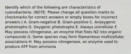 Identify which of the following are characteristics of cyanobacteria. (NOTE: Please change all question marks to checkmarks for correct answers or empty boxes for incorrect answers.) A. Gram-negative B. Gram-positive C. Anoxygenic phototrophs D. Oxygenic phototrophs E. Always unicellular F. May possess nitrogenase, an enzyme that fixes N2 into <a href='https://www.questionai.com/knowledge/kSg4ucUAKW-organic-compounds' class='anchor-knowledge'>organic compounds</a> G. Some species may form filamentous multicellular associations H. May possess nitrogenase, an enzyme used to produce ATP from ammonia