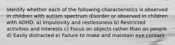 Identify whether each of the following characteristics is observed in children with autism spectrum disorder or observed in children with ADHD. a) Impulsivity and restlessness b) Restricted activities and interests c) Focus on objects rather than on people d) Easily distracted e) Failure to make and maintain eye contact