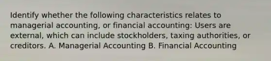 Identify whether the following characteristics relates to managerial​ accounting, or financial​ accounting: Users are​ external, which can include​ stockholders, taxing​ authorities, or creditors. A. Managerial Accounting B. Financial Accounting