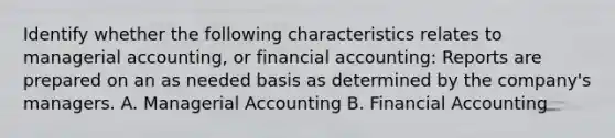 Identify whether the following characteristics relates to managerial​ accounting, or financial​ accounting: Reports are prepared on an as needed basis as determined by the​ company's managers. A. Managerial Accounting B. Financial Accounting