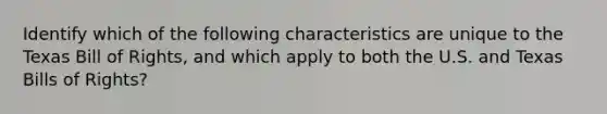 Identify which of the following characteristics are unique to the Texas Bill of Rights, and which apply to both the U.S. and Texas Bills of Rights?