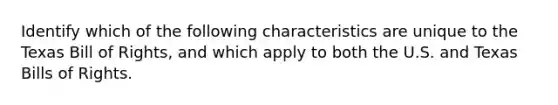 Identify which of the following characteristics are unique to the Texas Bill of Rights, and which apply to both the U.S. and Texas Bills of Rights.