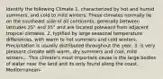 Identify the following Climate 1. characterized by hot and humid summers, and cold to mild winters. These climates normally lie on the southeast side of all continents, generally between latitudes 25° and 35° and are located poleward from adjacent tropical climates. 2. typified by large seasonal temperature differences, with warm to hot summers and cold winters. Precipitation is usually distributed throughout the year. 3. is very pleasant climate with warm, dry summers and cool, mild winters... This climate's most important cause is the large bodies of water near the land and its only found along the coast. Mediterranean-