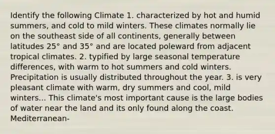 Identify the following Climate 1. characterized by hot and humid summers, and cold to mild winters. These climates normally lie on the southeast side of all continents, generally between latitudes 25° and 35° and are located poleward from adjacent tropical climates. 2. typified by large seasonal temperature differences, with warm to hot summers and cold winters. Precipitation is usually distributed throughout the year. 3. is very pleasant climate with warm, dry summers and cool, mild winters... This climate's most important cause is the large bodies of water near the land and its only found along the coast. Mediterranean-