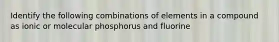 Identify the following combinations of elements in a compound as ionic or molecular phosphorus and fluorine