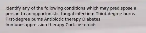 Identify any of the following conditions which may predispose a person to an opportunistic fungal infection: Third-degree burns First-degree burns Antibiotic therapy Diabetes Immunosuppression therapy Corticosteroids