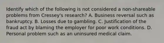 Identify which of the following is not considered a non-shareable problems from Cressey's research? A. Business reversal such as bankruptcy. B. Losses due to gambling. C. Justification of the fraud act by blaming the employer for poor work conditions. D. Personal problem such as an uninsured medical claim.