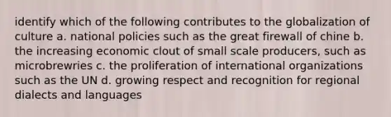 identify which of the following contributes to the globalization of culture a. national policies such as the great firewall of chine b. the increasing economic clout of small scale producers, such as microbrewries c. the proliferation of international organizations such as the UN d. growing respect and recognition for regional dialects and languages