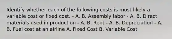 Identify whether each of the following costs is most likely a variable cost or fixed cost. - A. B. Assembly labor - A. B. Direct materials used in production - A. B. Rent - A. B. Depreciation - A. B. Fuel cost at an airline A. Fixed Cost B. Variable Cost