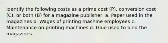 Identify the following costs as a prime cost (P), conversion cost (C), or both (B) for a magazine publisher: a. Paper used in the magazines b. Wages of printing machine employees c. Maintenance on printing machines d. Glue used to bind the magazines