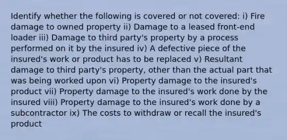 Identify whether the following is covered or not covered: i) Fire damage to owned property ii) Damage to a leased front-end loader iii) Damage to third party's property by a process performed on it by the insured iv) A defective piece of the insured's work or product has to be replaced v) Resultant damage to third party's property, other than the actual part that was being worked upon vi) Property damage to the insured's product vii) Property damage to the insured's work done by the insured viii) Property damage to the insured's work done by a subcontractor ix) The costs to withdraw or recall the insured's product